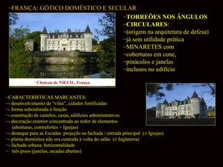 –FRANÇA: GÓTICO DOMÉSTICO E SECULAR
–TORREÕES NOS ÂNGULOS
–CIRCULARES:
–(origem na arquitetura de defesa)
–já sem utilidade prática
–MINARETES com
–coberturas em cone,
–pináculos e janelas
–inclusos no edifício
–Chateau de NIEUIL, França

–CARACTERÍSTICAS MARCANTES:
–- desenvolvimento de “vilas”, cidades fortificadas
–- forma subordinada à função
–- construção de castelos, casas, edifícios administrativos
–- decoração exterior concentrada ao redor de elementos
(aberturas, contrafortes = Igrejas)
–- destaque para as Escadas: projeção na fachada / entrada principal (≠ Igrejas)
–- planta doméstica não era centrada à volta do salão (≠ Inglaterra)
–- fachada urbana: horizontalidade
– três pisos (janelas, arcadas abertas)

 