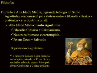 Filosofia:
Durante a Alta Idade Média, o grande teólogo foi Santo
Agostinho, responsável pela síntese entre a filosofia clássica –
platônica – e a doutrina cristã.
– Alta Idade Média: Santo Agostinho.
Filosofia Clássica + Cristianismo.
Natureza humana é corrompida.
Fé em Deus = Salvação
–Segundo a teoria agostiniana:
 a natureza humana é, por essência,
corrompida, estando na fé em Deus a
remissão, salvação eterna. Principais
obras: Confissões e Cidade de Deus.

 