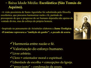 – Baixa Idade Média: Escolástica (São Tomás de
Aquino).
–A visão pessimista de Santo Agostinho foi substituída pela filosofia
escolástica, que procurou harmonizar razão e fé, partindo do
pressuposto de que o progresso do ser humano dependia não apenas da
vontade divina, mas do esforço do próprio homem.
–Inspirado no pensamento de Aristóteles elaborou a Suma Teológica.
–O tomismo reprovava a “ambição do ganho” , o pecado da usura.

Harmonia entre razão e fé.
Valorização do esforço humano.
Livre arbítrio.
Clero = orientador moral e espiritual.
Liberdade de escolha = concepções da Igreja.
“preço justo” – condenação da usura.

 