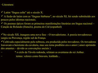 –Literatura:
 Latim “língua culta” até o século X.
 A fusão do latim com as “línguas bárbaras”, no século XI, foi sendo substituído aos
poucos pelos idiomas nacionais.
 Os poemas épicos foram as primeiras manifestações literárias em língua nacional –
Canção de Rolando (francês), poema do Cid (espanhol)
No século XII, inaugura uma nova fase – O trovadorismo. A poesia trovadoresca
surgiu na Provença, região sul da França.
Cultivada especialmente pela nobreza, era produzida pelos trovadores. Os trovadores
louvavam o heroísmo da cavalaria, mas seu tema predileto era o amor ( amor oprimido
dos amantes – devido as convenções sociais )
–
* o ciclo da Távola redonda, relatam as aventuras do rei Arthur.
–
temas: valores como bravura, lealdade...

 
