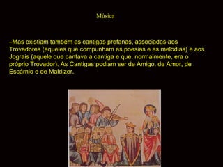 Música

–Mas existiam também as cantigas profanas, associadas aos
Trovadores (aqueles que compunham as poesias e as melodias) e aos
Jograis (aquele que cantava a cantiga e que, normalmente, era o
próprio Trovador). As Cantigas podiam ser de Amigo, de Amor, de
Escárnio e de Maldizer.

 