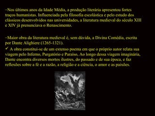 –Nos últimos anos da Idade Média, a produção literária apresentou fortes
traços humanistas. Influenciada pela filosofia escolástica e pelo estudo dos
clássicos desenvolvidos nas universidades, a literatura medieval do século XIII
e XIV já prenunciava o Renascimento.
–Maior obra da literatura medieval é, sem dúvida, a Divina Comédia, escrita
por Dante Alighiere (1265-1321).
 A obra constitui-se de um extenso poema em que o próprio autor relata sua
viagem pelo Inferno, Purgatório e Paraíso, Ao longo dessa viagem imaginária,
Dante encontra diversos mortos ilustres, do passado e de sua época, e faz
reflexões sobre a fé e a razão, a religião e a ciência, o amor e as paixões.

 