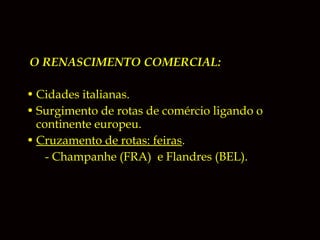 O RENASCIMENTO COMERCIAL:
• Cidades italianas.
• Surgimento de rotas de comércio ligando o
continente europeu.
• Cruzamento de rotas: feiras.
- Champanhe (FRA) e Flandres (BEL).

 