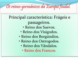 Os reinos germânicos da Europa feudal.
Principal característica: Frágeis e
passageiros.
• Reino dos Suevos.
• Reino dos Visigodos.
• Reino dos Borgúndios.
• Reino dos Ostrogodos.
• Reino dos Vândalos.
• Reino dos Francos.

 