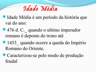 Idade Média
Idade Média é um período da história que

vai do ano:
476 d. C._ quando o ultimo imperador
romano é deposto do trono até
1453_ quando ocorre a queda do Império
Romano do Oriente.
Caracterizou-se pelo modo de produção
feudal.

 