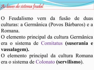 As bases do sistema feudal.
O Feudalismo vem da fusão de duas
culturas: a Germânica (Povos Bárbaros) e a
Romana.
O elemento principal da cultura Germânica
era o sistema de Comitatus (suserania e
vassalagem).
O elemento principal da cultura Romana
era o sistema de Colonato (servilismo).

 
