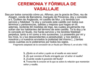 CEREMONIA Y FÓRMULA DE
VASALLAJE
Sea por todos conocido cómo yo, Alfonso, por la gracia de Dios, rey de
Aragón, conde de Barcelona, marqués de Provenza, doy y concedo
a ti, Guillem de Anglesola, mi castillo de Mur, y lo tendrás con
servicio y fidelidad. Te doy y concedo este castillo con todos sus
términos y pertenencias, salidas y mejoras que hagas en él;
además, recibirás 60 medidas de trigo, las cuales anualmente me
solían dar los habitantes del término de este castillo. Te lo doy y te
lo concedo en feudo, me harás servicio y me tendrás fidelidad
perpetua, tanto a mí como a mis sucesores. Lo poseeréis por mí y
los míos, tú y tus descendientes a perpetuidad, y nos daréis a
nosotros y a nuestros enviados la potestad del mismo [...] tantas
veces cuantas os lo pidiéramos por todos los siglos.
Fragmento adaptado de la concesión de un feudo por Alfonso II, en el año 1192.
1. ¿Quién es el señor y quién es el vasallo en este texto?
2. ¿En qué consiste el feudo entregado por el señor al vasallo?
3. ¿Cuándo cesaba la posesión del feudo?
4. Transcribe la oración en la que se aclara la relación que mantenían
señor y vasallo.
 