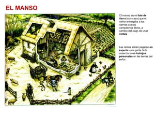 EL MANSO
El manso era el lote de
tierra (con casa) que el
señor entregaba a los
siervos o a los
campesinos libres, a
cambio del pago de unas
rentas
Las rentas solían pagarse en
especie -una parte de la
cosecha- o en trabajos
personales en las tierras del
señor.
 