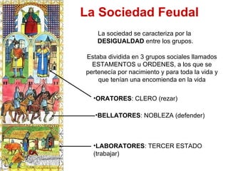 Estaba dividida en 3 grupos sociales llamados
ESTAMENTOS u ORDENES, a los que se
pertenecía por nacimiento y para toda la vida y
que tenían una encomienda en la vida
La sociedad se caracteriza por la
DESIGUALDAD entre los grupos.
•ORATORES: CLERO (rezar)
•LABORATORES: TERCER ESTADO
(trabajar)
•BELLATORES: NOBLEZA (defender)
La Sociedad Feudal
 