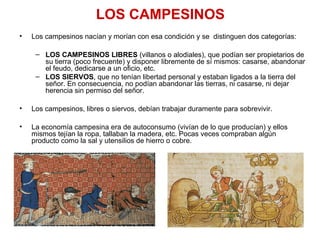 LOS CAMPESINOS
• Los campesinos nacían y morían con esa condición y se distinguen dos categorías:
– LOS CAMPESINOS LIBRES (villanos o alodiales), que podían ser propietarios de
su tierra (poco frecuente) y disponer libremente de sí mismos: casarse, abandonar
el feudo, dedicarse a un oficio, etc.
– LOS SIERVOS, que no tenían libertad personal y estaban ligados a la tierra del
señor. En consecuencia, no podían abandonar las tierras, ni casarse, ni dejar
herencia sin permiso del señor.
• Los campesinos, libres o siervos, debían trabajar duramente para sobrevivir.
• La economía campesina era de autoconsumo (vivían de lo que producían) y ellos
mismos tejían la ropa, tallaban la madera, etc. Pocas veces compraban algún
producto como la sal y utensilios de hierro o cobre.
 