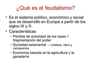 ¿Qué es el feudalismo?
• Es el sistema político, económico y social
que se desarrolló en Europa a partir de los
siglos IX y X.
• Características
– Pérdida de autoridad de los reyes =
fragmentación del poder
– Sociedad estamental → nobleza, clero y
campesinos
– Economía basada en la agricultura y la
ganadería
 