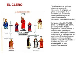 •Toda la vida social o privada
estaba marcada por la
intervención de la Iglesia. La
Iglesia se encargaba de la
enseñanza y la asistencia a
pobres y enfermos y de las
ceremonias religiosas,
(nacimiento, matrimonio funerales)
•La Iglesia estipuló la "PAZ DE
DIOS" y la "TREGUA DE DIOS",
que eran períodos de paz
obligatoria en caso de guerras, y
ordenó que las iglesias y los
monasterios constituyeran lugares
en los que no se pudiera entrar sin
autorización. Si se desobedecían
estas imposiciones, cualquier
cristiano, aunque fuera un noble o
el mismo rey, podía ser
excomulgado, es decir,
expulsado de la Iglesia.
EL CLERO
 