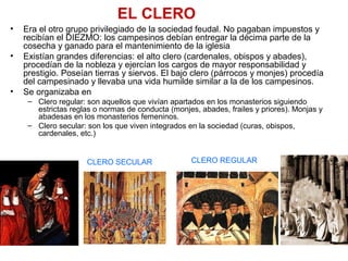 EL CLERO
• Era el otro grupo privilegiado de la sociedad feudal. No pagaban impuestos y
recibían el DIEZMO: los campesinos debían entregar la décima parte de la
cosecha y ganado para el mantenimiento de la iglesia
• Existían grandes diferencias: el alto clero (cardenales, obispos y abades),
procedían de la nobleza y ejercían los cargos de mayor responsabilidad y
prestigio. Poseían tierras y siervos. El bajo clero (párrocos y monjes) procedía
del campesinado y llevaba una vida humilde similar a la de los campesinos.
• Se organizaba en
– Clero regular: son aquellos que vivían apartados en los monasterios siguiendo
estrictas reglas o normas de conducta (monjes, abades, frailes y priores). Monjas y
abadesas en los monasterios femeninos.
– Clero secular: son los que viven integrados en la sociedad (curas, obispos,
cardenales, etc.)
CLERO REGULARCLERO SECULAR
 