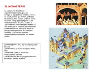 EL MONASTERIO
Es un conjunto de edificios y
dependencias (establo, granero,
bodega...), agrupados o aisladas, además
de huerto, molino que forman, junto con
las tierras que las rodean, un feudo como
los laicos y se pueden comparar a una
verdadera ciudad de Dios; en ellos al
agruparse una comunidad para dedicar su
vida a Dios en un ambiente de aislamiento
para la meditación, hace que, desde un
principio se organizasen de una forma
compleja, pues debían cubrir las
necesidades indispensables a la vida en
común.
CENTRO ESPIRITUAL: dependencias para la
clausura
CENTRO INTELECTUAL: Scriptoria: libros,
ideas
CENTRO ARTÍSTICO: miniaturas,
construcciones, vidrieras
CENTRO ECONÓMICO: progresos técnicos,
almacenes, talleres, establos
 