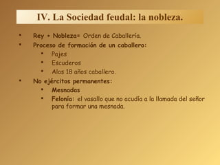 IV. La Sociedad feudal: la nobleza.
 Rey + Nobleza= Orden de Caballería.
 Proceso de formación de un caballero:
 Pajes
 Escuderos
 Alos 18 años caballero.
 No ejércitos permanentes:
 Mesnadas
 Felonía: el vasallo que no acudía a la llamada del señor
para formar una mesnada.
 