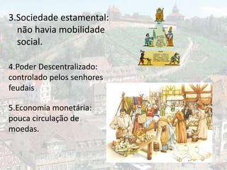 3.Sociedade estamental:
  não havia mobilidade
  social.

4.Poder Descentralizado:
controlado pelos senhores
feudais

5.Economia monetária:
pouca circulação de
moedas.
 