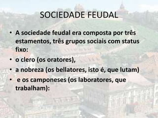 SOCIEDADE FEUDAL
• A sociedade feudal era composta por três
  estamentos, três grupos sociais com status
  fixo:
• o clero (os oratores),
• a nobreza (os bellatores, isto é, que lutam)
• e os camponeses (os laboratores, que
  trabalham):
 