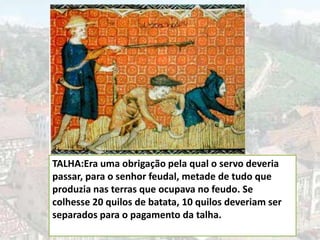 TALHA:Era uma obrigação pela qual o servo deveria
passar, para o senhor feudal, metade de tudo que
produzia nas terras que ocupava no feudo. Se
colhesse 20 quilos de batata, 10 quilos deveriam ser
separados para o pagamento da talha.
 