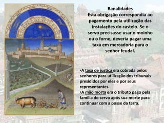 Banalidades
    Esta obrigação correspondia ao
     pagamento pela utilização das
      instalações do castelo. Se o
    servo precisasse usar o moinho
     ou o forno, deveria pagar uma
      taxa em mercadoria para o
             senhor feudal.


•A taxa de justiça era cobrada pelos
senhores para utilização dos tribunais
presididos por eles e por seus
representantes.
•A mão morta era o tributo pago pela
família do servo após sua morte para
continuar com a posse da terra.
 