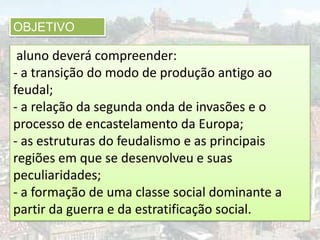 OBJETIVO

 aluno deverá compreender:
- a transição do modo de produção antigo ao
feudal;
- a relação da segunda onda de invasões e o
processo de encastelamento da Europa;
- as estruturas do feudalismo e as principais
regiões em que se desenvolveu e suas
peculiaridades;
- a formação de uma classe social dominante a
partir da guerra e da estratificação social.
 