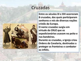 Cruzadas
   Entre os séculos XI e XIII ocorreram
   8 cruzadas, das quais participaram
   senhores e reis de diversas nações
   cristãs da Europa.
   O nome cruzadas surgiu em
   virtude da CRUZ que os
   expedicionários usavam no peito e
   nas bandeiras.
   Durante as cruzadas, a Igreja criou
   Ordens da Cavalaria, destinadas a
   proteger as fronteiras e combater
   os infiéis.
 