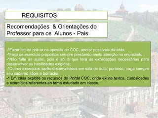 PRE- REQUISITOS PARA A AULA
Recomendações & Orientações do
Professor para os Alunos - Pais

-*Fazer leitura prévia na apostila do COC, anotar possíveis dúvidas.
-*Faça os exercício propostos sempre prestando muita atenção no enunciado ;
-*Não falte às aulas, pois é só lá que terá as explicações necessárias para
desenvolver as habilidades exigidas;
-*Outros exercícios serão desenvolvidos em sala de aula, portanto, traga sempre
seu caderno, lápis e borracha.
-* Em casa explore os recursos do Portal COC, onde existe textos, curiosidades
e exercícios referentes ao tema estudado em classe.
 