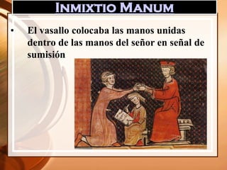 Inmixtio Manum
• El vasallo colocaba las manos unidas
dentro de las manos del señor en señal de
sumisión
 