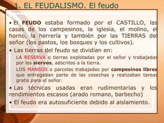 1. EL FEUDALISMO. El feudo
• El FEUDO estaba formado por el CASTILLO, las
casas de los campesinos, la iglesia, el molino, el
horno, la herrería y también por las TIERRAS del
señor (los pastos, los bosques y los cultivos).
• Las tierras del feudo se dividían en:
LA RESERVA o tierras explotadas por el señor y trabajadas
por los siervos, adscritos a la tierra.
LOS MANSOS o parcelas trabajadas por campesinos libres
que entregaban parte de las cosechas y realizaban tareas
gratis para el señor.
• Las técnicas usadas eran rudimentarias y los
rendimientos escasos (arado romano, barbecho)
• El feudo era autosuficiente debido al aislamiento.
 