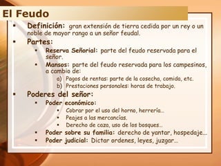  Definición: gran extensión de tierra cedida por un rey o un
noble de mayor rango a un señor feudal.
 Partes:
 Reserva Señorial: parte del feudo reservada para el
señor.
 Mansos: parte del feudo reservada para los campesinos,
a cambio de:
a) Pagos de rentas: parte de la cosecha, comida, etc.
b) Prestaciones personales: horas de trabajo.
 Poderes del señor:
 Poder económico:
 Cobrar por el uso del horno, herrería…
 Peajes a las mercancías.
 Derecho de caza, uso de los bosques…
 Poder sobre su familia: derecho de yantar, hospedaje...
 Poder judicial: Dictar ordenes, leyes, juzgar…
El Feudo
 
