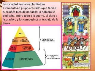 La sociedad feudal se clasificó en
estamentos o grupos cerrados que tenían
funciones bien delimitadas: la nobleza se
dedicaba, sobre todo a la guerra, el clero a
la oración, y los campesinos al trabajo de la
tierra.
 
