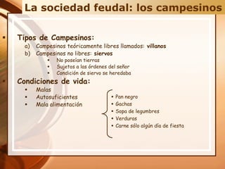  Tipos de Campesinos:
a) Campesinos teóricamente libres llamados: villanos
b) Campesinos no libres: siervos
 No poseían tierras
 Sujetos a las órdenes del señor
 Condición de siervo se heredaba
 Condiciones de vida:
 Malas
 Autosuficientes
 Mala alimentación
La sociedad feudal: los campesinos
 Pan negro
 Gachas
 Sopa de legumbres
 Verduras
 Carne sólo algún día de fiesta
 