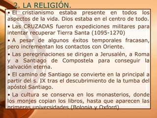 2. LA RELIGIÓN.
• El cristianismo estaba presente en todos los
aspectos de la vida. Dios estaba en el centro de todo.
• Las CRUZADAS fueron expediciones militares para
intentar recuperar Tierra Santa (1095-1270)
• A pesar de algunos éxitos temporales fracasan,
pero incrementan los contactos con Oriente.
• Las peregrinaciones se dirigen a Jerusalén, a Roma
y a Santiago de Compostela para conseguir la
salvación eterna.
• El camino de Santiago se convierte en la principal a
partir del s. IX tras el descubrimiento de la tumba del
apóstol Santiago.
• La cultura se conserva en los monasterios, donde
los monjes copian los libros, hasta que aparecen las
primeras universidades (Bolonia y Oxford)
 