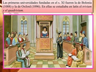 Las primeras universidades fundadas en el s. XI fueron la de Bolonia
(1088) y la de Oxford (1096). En ellas se estudiaba en latín el trivium
y el quadrivium.
 
