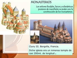 MONASTERIOS
Los señores feudales, laicos y eclesiásticos
pusieron de manifiesto su poder con la
construcción de los monasterios.
Cluny III. Borgoña, Francia.
Dicha iglesia era un inmenso templo de
casi 200mt. de longitud .
 
