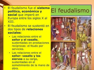 El feudalismo
• El feudalismo fue el sistema
político, económico y
social que imperó en
Europa entre los siglos X al
XIII.
• El feudalismo se sustentó en
dos tipos de relaciones
sociales:
• Las relaciones entre el
señor y el vasallo,
sustentadas en prestaciones
recíprocas: el feudo por
servicios.
• Las relaciones entre el
señor- vasallo y los
siervos a su cargo,
sustentadas en el
sometimiento de la mano de
obra.
 