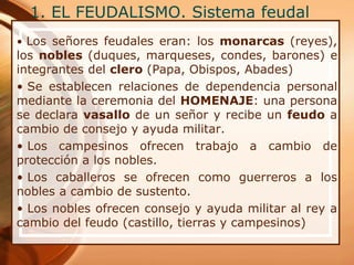 1. EL FEUDALISMO. Sistema feudal
• Los señores feudales eran: los monarcas (reyes),
los nobles (duques, marqueses, condes, barones) e
integrantes del clero (Papa, Obispos, Abades)
• Se establecen relaciones de dependencia personal
mediante la ceremonia del HOMENAJE: una persona
se declara vasallo de un señor y recibe un feudo a
cambio de consejo y ayuda militar.
• Los campesinos ofrecen trabajo a cambio de
protección a los nobles.
• Los caballeros se ofrecen como guerreros a los
nobles a cambio de sustento.
• Los nobles ofrecen consejo y ayuda militar al rey a
cambio del feudo (castillo, tierras y campesinos)
 