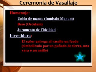 Ceremonia de Vasallaje
• Homenaje:
• Unión de manos (Inmixtio Manum)
• Beso (Osculum)
• Juramento de Fidelidad
• Investidura:
– El señor entrega al vasallo un feudo
(simbolizado por un puñado de tierra, una
vara o un anillo)
 