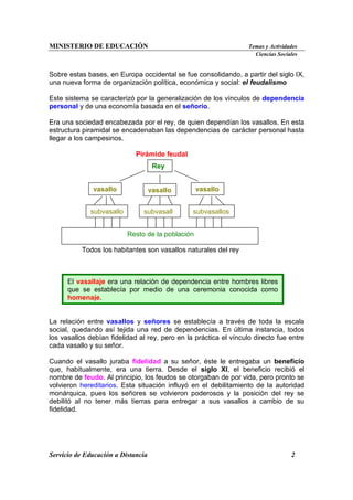 MINISTERIO DE EDUCACIÓN Temas y Actividades
Ciencias Sociales
Servicio de Educación a Distancia 2
Sobre estas bases, en Europa occidental se fue consolidando, a partir del siglo IX,
una nueva forma de organización política, económica y social: el feudalismo
Este sistema se caracterizó por la generalización de los vínculos de dependencia
personal y de una economía basada en el señorío.
Era una sociedad encabezada por el rey, de quien dependían los vasallos. En esta
estructura piramidal se encadenaban las dependencias de carácter personal hasta
llegar a los campesinos.
Pirámide feudal
Todos los habitantes son vasallos naturales del rey
La relación entre vasallos y señores se establecía a través de toda la escala
social, quedando así tejida una red de dependencias. En última instancia, todos
los vasallos debían fidelidad al rey, pero en la práctica el vínculo directo fue entre
cada vasallo y su señor.
Cuando el vasallo juraba fidelidad a su señor, éste le entregaba un beneficio
que, habitualmente, era una tierra. Desde el siglo XI, el beneficio recibió el
nombre de feudo. Al principio, los feudos se otorgaban de por vida, pero pronto se
volvieron hereditarios. Esta situación influyó en el debilitamiento de la autoridad
monárquica, pues los señores se volvieron poderosos y la posición del rey se
debilitó al no tener más tierras para entregar a sus vasallos a cambio de su
fidelidad.
El vasallaje era una relación de dependencia entre hombres libres
que se establecía por medio de una ceremonia conocida como
homenaje.
Rey
vasallo
vasallo
vasallo
subvasallo subvasall subvasallos
Resto de la población
 