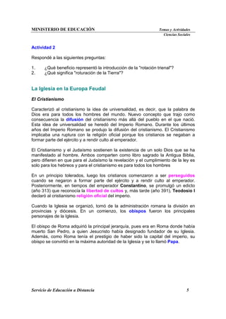 MINISTERIO DE EDUCACIÓN Temas y Actividades
Ciencias Sociales
Servicio de Educación a Distancia 5
Actividad 2
Respondé a las siguientes preguntas:
1. ¿Qué beneficio representó la introducción de la "rotación trienal"?
2. ¿Qué significa "roturación de la Tierra"?
La Iglesia en la Europa Feudal
El Cristianismo
Caracterizó al cristianismo la idea de universalidad, es decir, que la palabra de
Dios era para todos los hombres del mundo. Nuevo concepto que trajo como
consecuencia la difusión del cristianismo más allá del pueblo en el que nació.
Esta idea de universalidad se heredó del Imperio Romano. Durante los últimos
años del Imperio Romano se produjo la difusión del cristianismo. El Cristianismo
implicaba una ruptura con la religión oficial porque los cristianos se negaban a
formar parte del ejército y a rendir culto al emperador.
El Cristianismo y el Judaísmo sostienen la existencia de un solo Dios que se ha
manifestado al hombre. Ambos comparten como libro sagrado la Antigua Biblia,
pero difieren en que para el Judaísmo la revelación y el cumplimiento de la ley es
solo para los hebreos y para el cristianismo es para todos los hombres
En un principio tolerados, luego los cristianos comenzaron a ser perseguidos
cuando se negaron a formar parte del ejército y a rendir culto al emperador.
Posteriormente, en tiempos del emperador Constantino, se promulgó un edicto
(año 313) que reconocía la libertad de cultos y, más tarde (año 391), Teodosio I
declaró al cristianismo religión oficial del imperio.
Cuando la Iglesia se organizó, tomó de la administración romana la división en
provincias y diócesis. En un comienzo, los obispos fueron los principales
personajes de la Iglesia.
El obispo de Roma adquirió la principal jerarquía, pues era en Roma donde había
muerto San Pedro, a quien Jesucristo había designado fundador de su Iglesia.
Además, como Roma tenía el prestigio de haber sido la capital del imperio, su
obispo se convirtió en la máxima autoridad de la Iglesia y se lo llamó Papa.
 