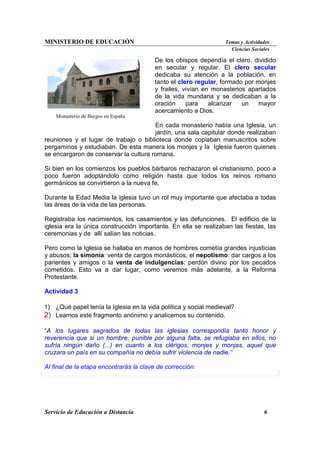 MINISTERIO DE EDUCACIÓN Temas y Actividades
Ciencias Sociales
Servicio de Educación a Distancia 6
Monasterio de Burgos en España
De los obispos dependía el clero, dividido
en secular y regular. El clero secular
dedicaba su atención a la población, en
tanto el clero regular, formado por monjes
y frailes, vivían en monasterios apartados
de la vida mundana y se dedicaban a la
oración para alcanzar un mayor
acercamiento a Dios.
En cada monasterio había una Iglesia, un
jardín, una sala capitular donde realizaban
reuniones y el lugar de trabajo o biblioteca donde copiaban manuscritos sobre
pergaminos y estudiaban. De esta manera los monjes y la Iglesia fueron quienes
se encargaron de conservar la cultura romana.
Si bien en los comienzos los pueblos bárbaros rechazaron el cristianismo, poco a
poco fueron adoptándolo como religión hasta que todos los reinos romano
germánicos se convirtieron a la nueva fe.
Durante la Edad Media la iglesia tuvo un rol muy importante que afectaba a todas
las áreas de la vida de las personas.
Registraba los nacimientos, los casamientos y las defunciones. El edificio de la
iglesia era la única construcción importante. En ella se realizaban las fiestas, las
ceremonias y de allí salían las noticias.
Pero como la Iglesia se hallaba en manos de hombres cometía grandes injusticias
y abusos; la simonía: venta de cargos monásticos, el nepotismo: dar cargos a los
parientes y amigos o la venta de indulgencias: perdón divino por los pecados
cometidos. Esto va a dar lugar, como veremos más adelante, a la Reforma
Protestante.
Actividad 3
1) ¿Qué papel tenía la Iglesia en la vida política y social medieval?
2) Leamos este fragmento anónimo y analicemos su contenido.
“A los lugares sagrados de todas las iglesias correspondía tanto honor y
reverencia que si un hombre, punible por alguna falta, se refugiaba en ellos, no
sufría ningún daño (...) en cuanto a los clérigos, monjes y monjas, aquel que
cruzara un país en su compañía no debía sufrir violencia de nadie.”
Al final de la etapa encontrarás la clave de corrección.
 