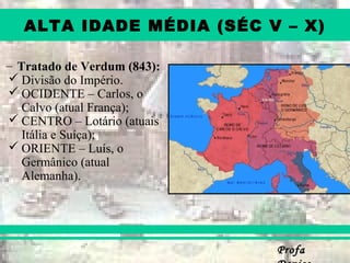ProfaProfa
ALTA IDADE MÉDIA (SÉC V – X)
– Tratado de Verdum (843):
 Divisão do Império.
 OCIDENTE – Carlos, o
Calvo (atual França);
 CENTRO – Lotário (atuais
Itália e Suíça);
 ORIENTE – Luís, o
Germânico (atual
Alemanha).
 