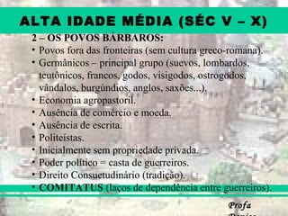 ProfaProfa
ALTA IDADE MÉDIA (SÉC V – X)
2 – OS POVOS BÁRBAROS:
• Povos fora das fronteiras (sem cultura greco-romana).
• Germânicos – principal grupo (suevos, lombardos,
teutônicos, francos, godos, visigodos, ostrogodos,
vândalos, burgúndios, anglos, saxões...).
• Economia agropastoril.
• Ausência de comércio e moeda.
• Ausência de escrita.
• Politeístas.
• Inicialmente sem propriedade privada.
• Poder político = casta de guerreiros.
• Direito Consuetudinário (tradição).
• COMITATUS (laços de dependência entre guerreiros).
 
