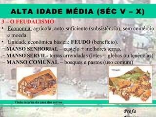 ProfaProfa
ALTA IDADE MÉDIA (SÉC V – X)
3 – O FEUDALISMO
• Economia: agrícola, auto-suficiente (subsistência), sem comércio
e moeda.
• Unidade econômica básica: FEUDO (benefício).
– MANSO SENHORIAL – castelo + melhores terras.
– MANSO SERVIL- terras arrendadas (lotes = glebas ou tenências)
– MANSO COMUNAL – bosques e pastos (uso comum)
Visão interna da casa dos servos
 