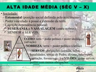 ProfaProfa
ALTA IDADE MÉDIA (SÉC V – X)
• Sociedade:
– Estamental (posição social definida pelo nascimento).
– Poder vinculado à posse e extensão da terra.
– Laços de dependência pessoal:
 SUSERANIA e VASSALAGEM (entre nobres);
 SENHOR e SERVOS.
– CLERO: terra + poder político + poder ideológico
(salvação)
–NOBREZA: terra + poder político (defesa)
–SERVOS: obrigações (corvéia, talha,
banalidades, tostão de Pedro, dízimo, mão-morta,
capitação, formariage...) e VILÕES: quase servos,
porém com menos obrigações
 