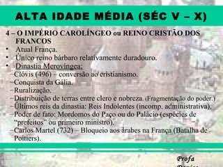 ProfaProfa
ALTA IDADE MÉDIA (SÉC V – X)
4 – O IMPÉRIO CAROLÍNGEO ou REINO CRISTÃO DOS
FRANCOS
• Atual França.
• Único reino bárbaro relativamente duradouro.
• Dinastia Merovíngea:
–Clóvis (496) – conversão ao cristianismo.
–Conquista da Gália.
–Ruralização.
–Distribuição de terras entre clero e nobreza. (Fragmentação do poder.)
–Últimos reis da dinastia: Reis Indolentes (incomp. administrativa).
–Poder de fato: Mordomos do Paço ou do Palácio (espécies de
“prefeitos” ou primeiro ministro).
–Carlos Martel (732) – Bloqueio aos árabes na França (Batalha de
Poitiers).
 