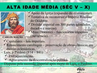 ProfaProfa
ALTA IDADE MÉDIA (SÉC V – X)
Apoio da Igreja (expansão do cristianismo).
Tentativa de reconstruir o Império Romano
do Ocidente.
Divisão imperial em 300 partes (condados,
ducados e marcas).
Missi Dominici – funcionários imperiais
(burocracia).CARLOS MAGNO
– Luís, o Piedoso (814 – 841)
 Enfraquecimento.
 Agravamento da descentralização política.
– Disputas pela sucessão imperial após morte de Luís, o Piedoso.
Capitulares – leis imperiais.
Renascimento carolíngeo – preservação de obras clássicas em
escolas eclesiásticas.
 