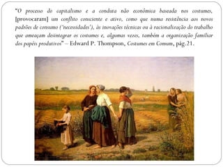 “O processo do capitalismo e a conduta não econômica baseada nos costumes,
[provocaram] um conflito consciente e ativo, como que numa resistência aos novos
padrões de consumo (‘necessidades’), às inovações técnicas ou à racionalização do trabalho
que ameaçam desintegrar os costumes e, algumas vezes, também a organização familiar
dos papéis produtivos” – Edward P. Thompson, Costumes em Comum, pág.21.
 