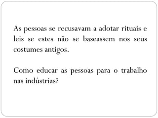As pessoas se recusavam a adotar rituais e
leis se estes não se baseassem nos seus
costumes antigos.
Como educar as pessoas para o trabalho
nas indústrias?
 