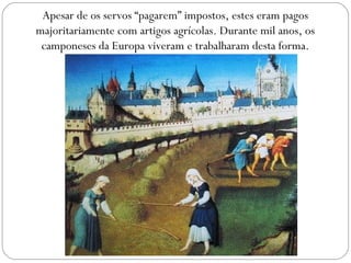 Apesar de os servos “pagarem” impostos, estes eram pagos
majoritariamente com artigos agrícolas. Durante mil anos, os
camponeses da Europa viveram e trabalharam desta forma.
 