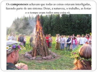 Os camponeses achavam que todas as coisas estavam interligadas,
fazendo parte de um sistema: Deus, a natureza, o trabalho, as festas
e o tempo eram todos uma coisa só.
 